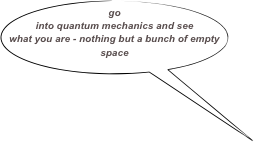 go into quantum mechanics and see what you are - nothing but a bunch of empty space
